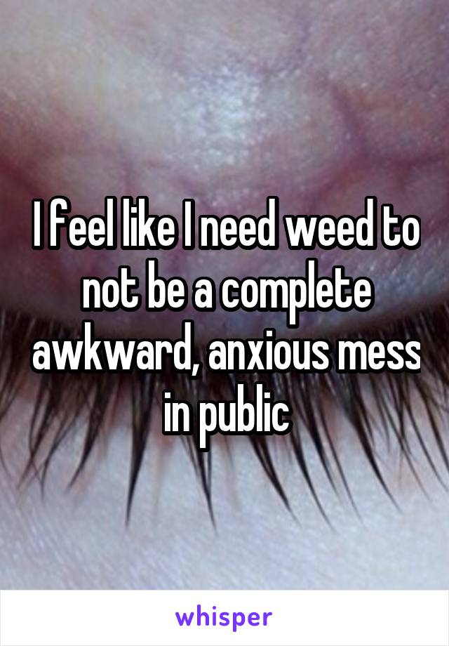 I feel like I need weed to not be a complete awkward, anxious mess in public