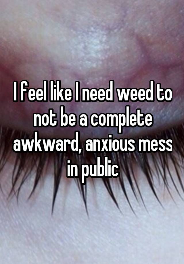 I feel like I need weed to not be a complete awkward, anxious mess in public