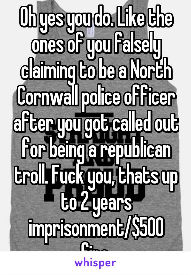 Oh yes you do. Like the ones of you falsely claiming to be a North Cornwall police officer after you got called out for being a republican troll. Fuck you, thats up to 2 years imprisonment/$500 fine.