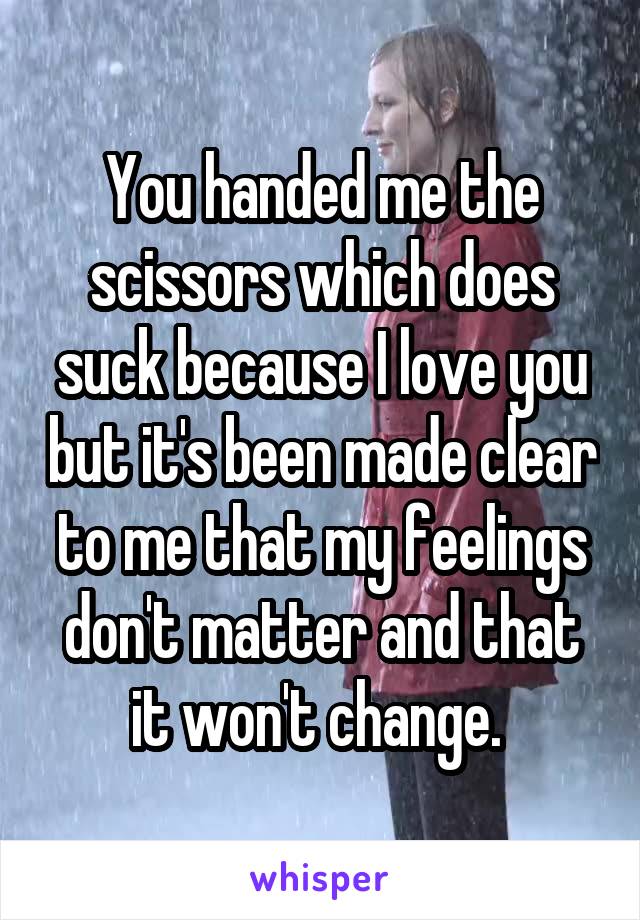 You handed me the scissors which does suck because I love you but it's been made clear to me that my feelings don't matter and that it won't change. 