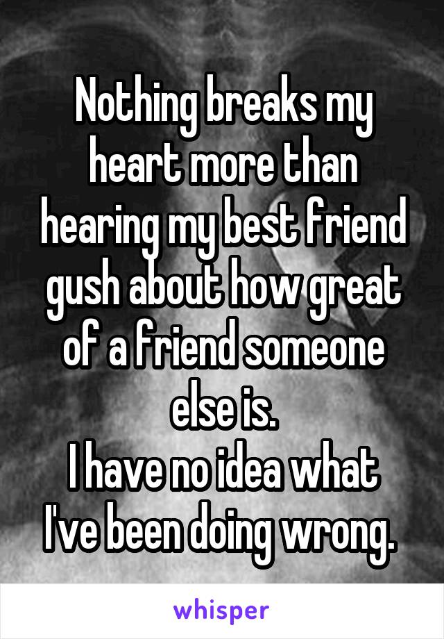 Nothing breaks my heart more than hearing my best friend gush about how great of a friend someone else is.
I have no idea what I've been doing wrong. 