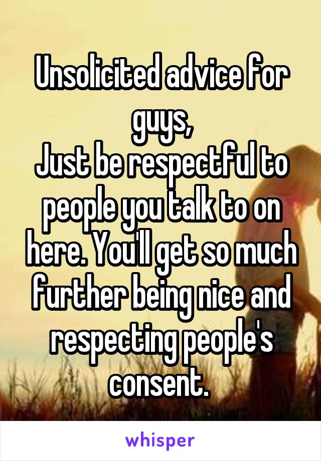 Unsolicited advice for guys,
Just be respectful to people you talk to on here. You'll get so much further being nice and respecting people's consent. 