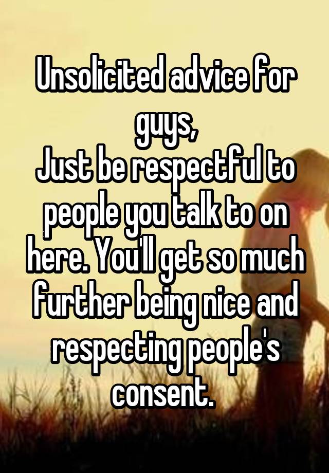 Unsolicited advice for guys,
Just be respectful to people you talk to on here. You'll get so much further being nice and respecting people's consent. 