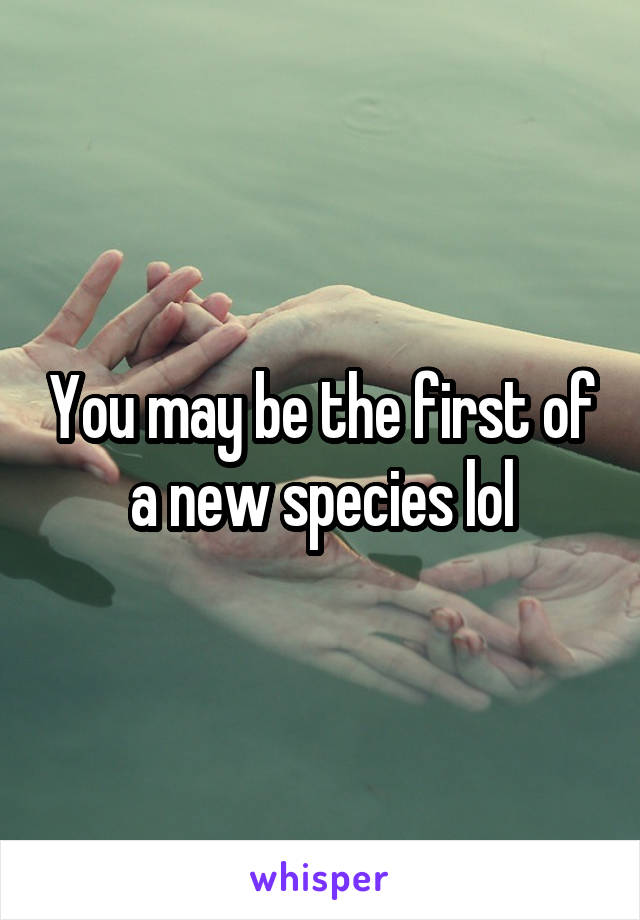 You may be the first of a new species lol