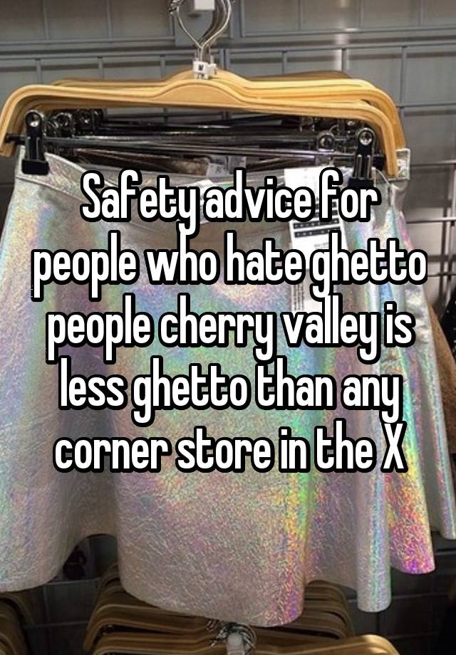 Safety advice for people who hate ghetto people cherry valley is less ghetto than any corner store in the X