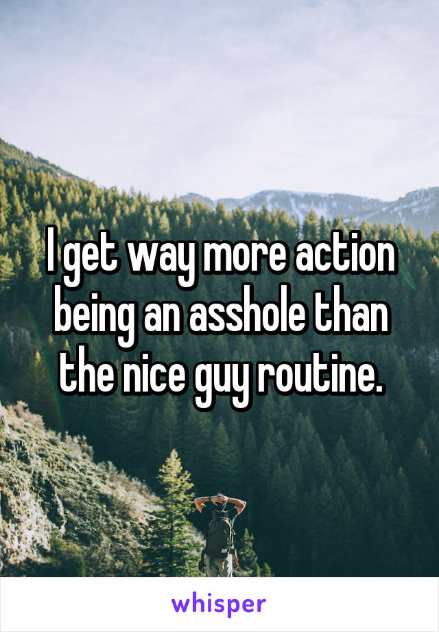 I get way more action being an asshole than the nice guy routine.