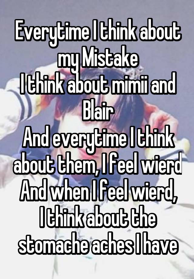 Everytime I think about my Mistake
I think about mimii and Blair
And everytime I think about them, I feel wierd
And when I feel wierd, I think about the stomache aches I have