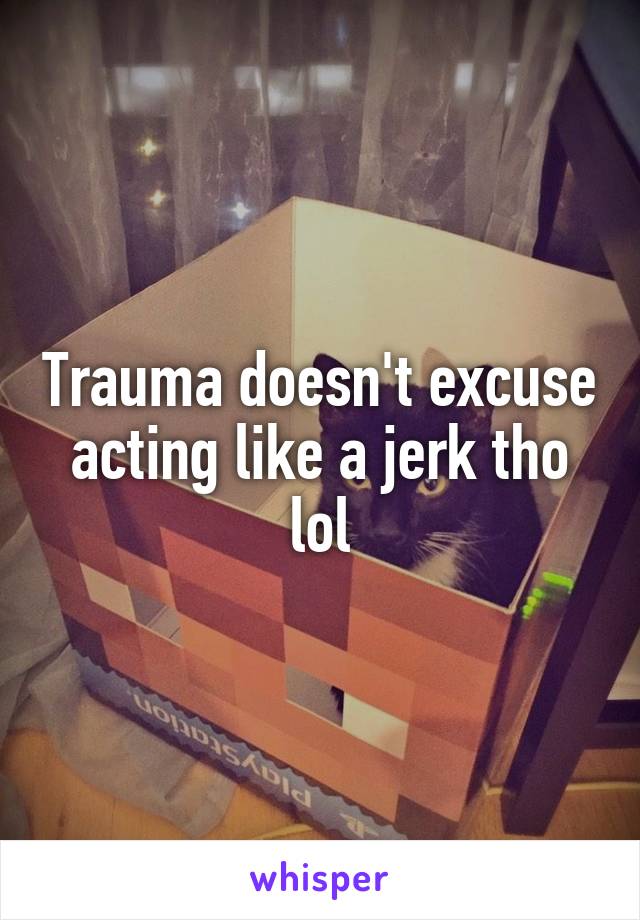 Trauma doesn't excuse acting like a jerk tho lol