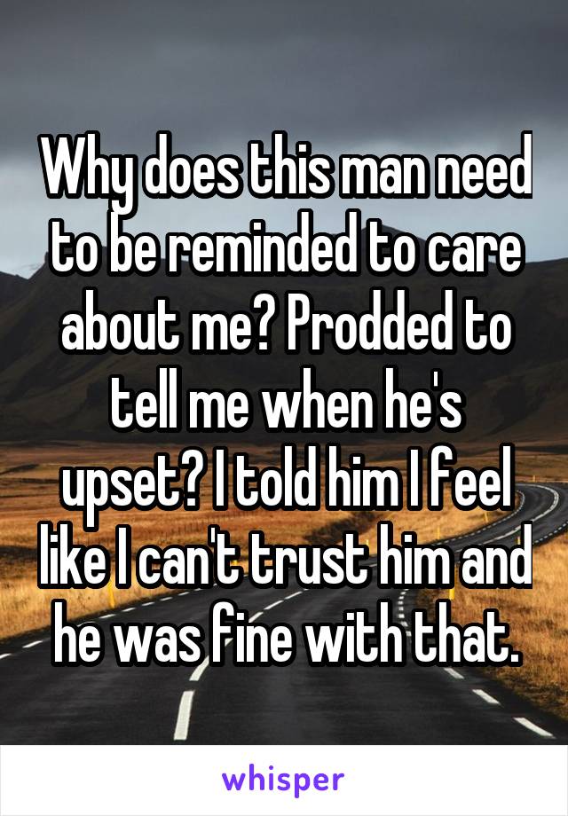 Why does this man need to be reminded to care about me? Prodded to tell me when he's upset? I told him I feel like I can't trust him and he was fine with that.