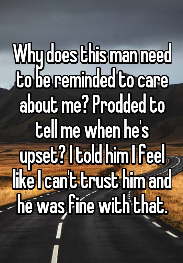 Why does this man need to be reminded to care about me? Prodded to tell me when he's upset? I told him I feel like I can't trust him and he was fine with that.