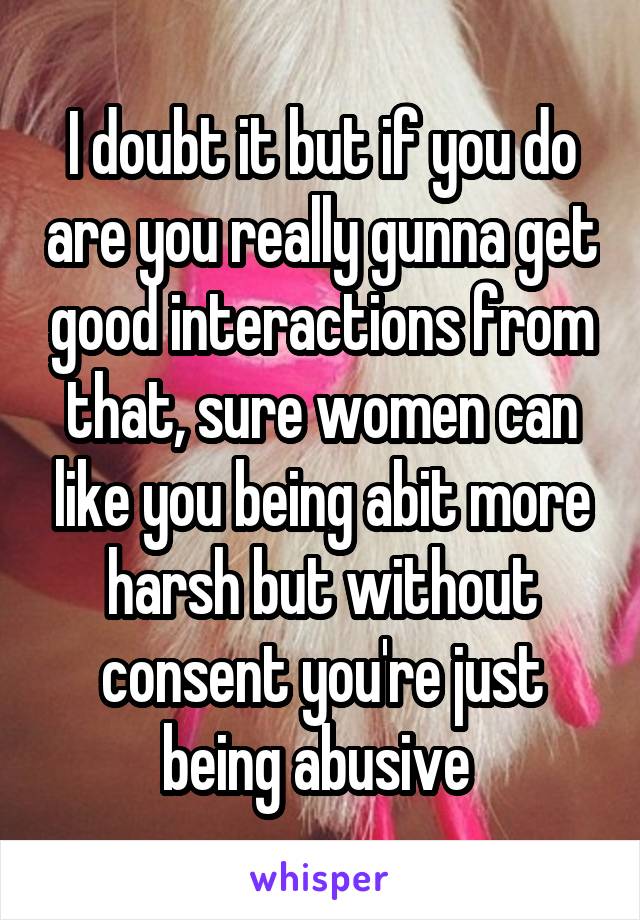 I doubt it but if you do are you really gunna get good interactions from that, sure women can like you being abit more harsh but without consent you're just being abusive 