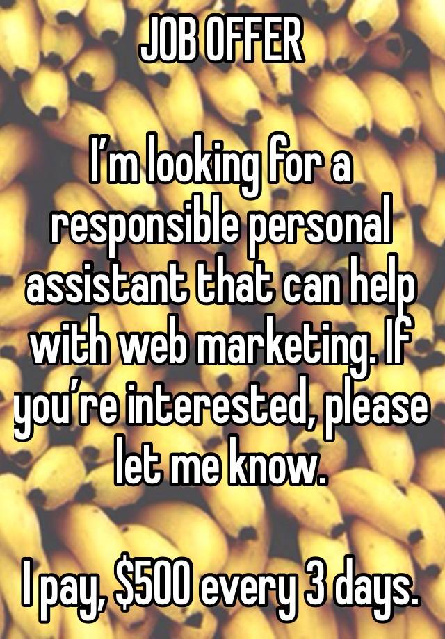 JOB OFFER 

I’m looking for a responsible personal assistant that can help with web marketing. If you’re interested, please let me know.

I pay, $500 every 3 days.