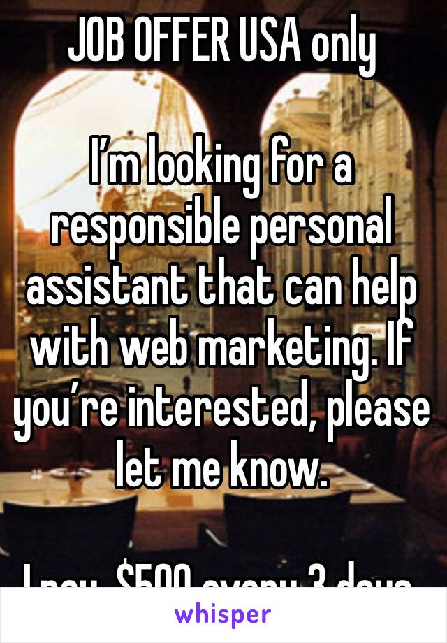 JOB OFFER USA only 

I’m looking for a responsible personal assistant that can help with web marketing. If you’re interested, please let me know.

I pay, $500 every 3 days.