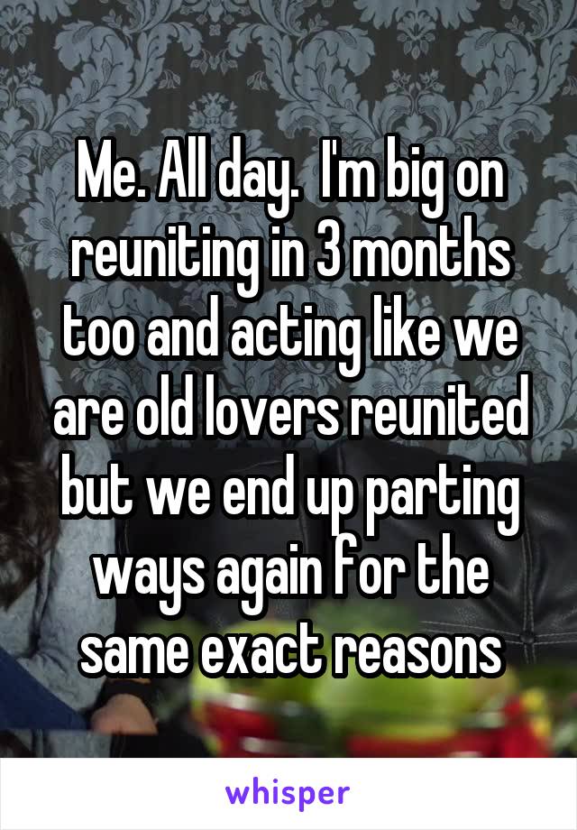 Me. All day.  I'm big on reuniting in 3 months too and acting like we are old lovers reunited but we end up parting ways again for the same exact reasons