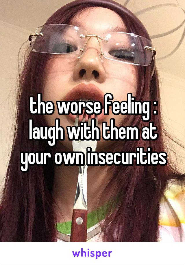 the worse feeling : laugh with them at your own insecurities