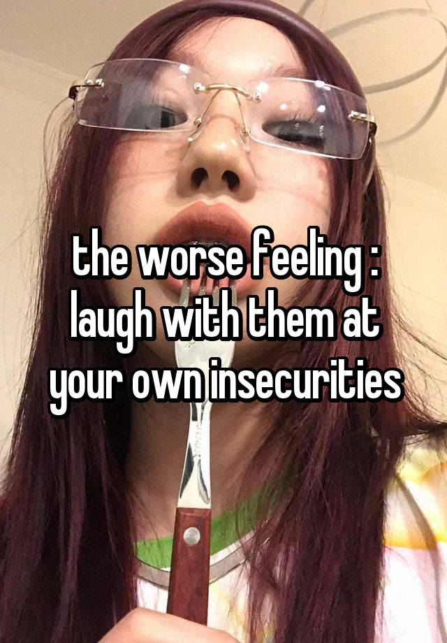 the worse feeling : laugh with them at your own insecurities