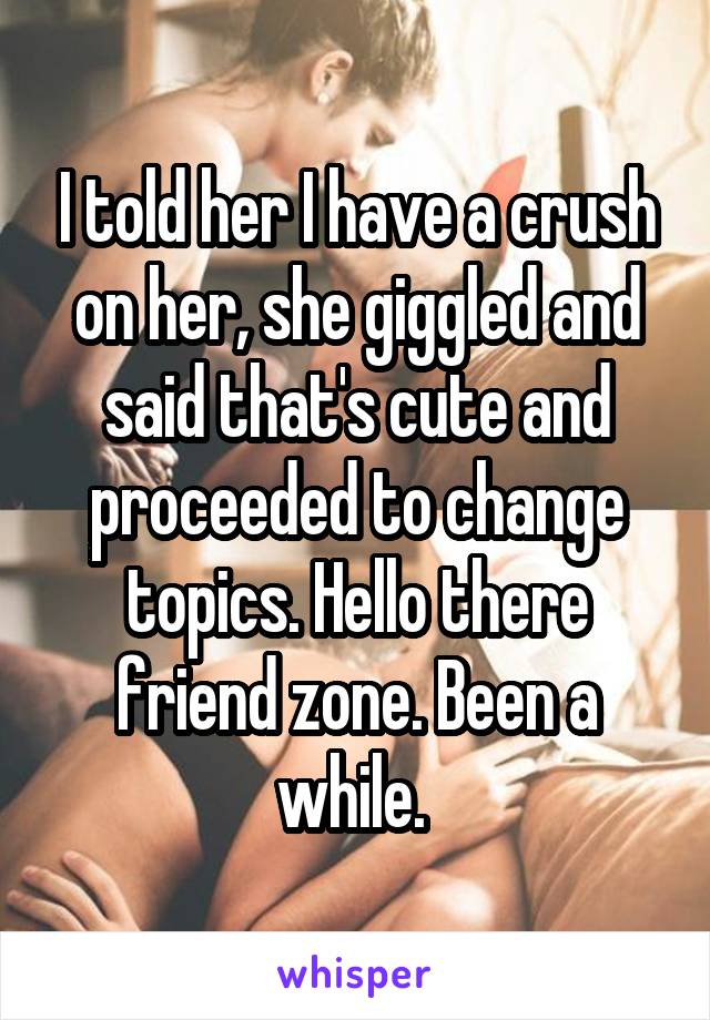 I told her I have a crush on her, she giggled and said that's cute and proceeded to change topics. Hello there friend zone. Been a while. 