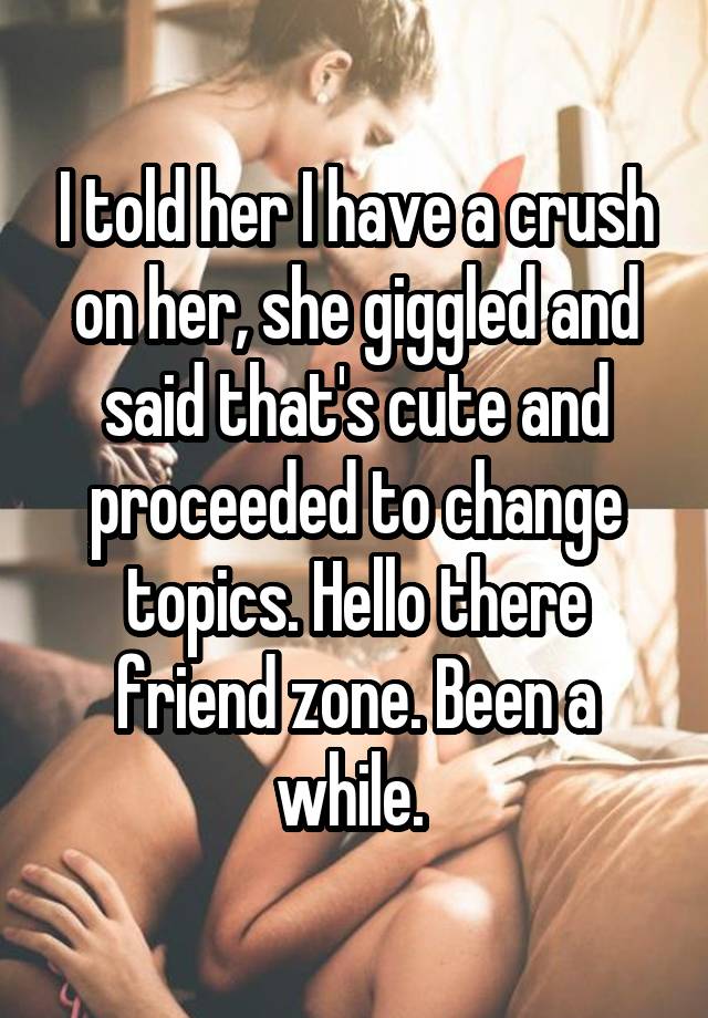 I told her I have a crush on her, she giggled and said that's cute and proceeded to change topics. Hello there friend zone. Been a while. 