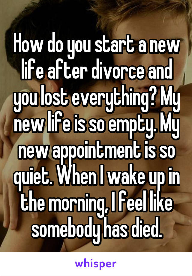 How do you start a new life after divorce and you lost everything? My new life is so empty. My new appointment is so quiet. When I wake up in the morning, I feel like somebody has died.