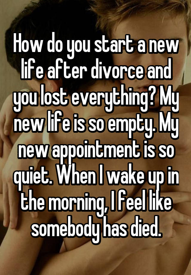 How do you start a new life after divorce and you lost everything? My new life is so empty. My new appointment is so quiet. When I wake up in the morning, I feel like somebody has died.