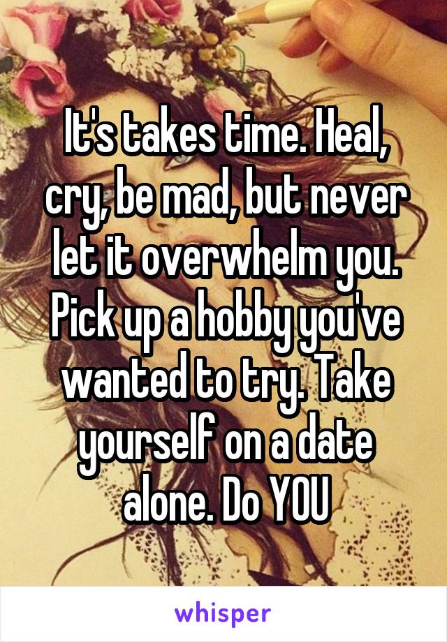 It's takes time. Heal, cry, be mad, but never let it overwhelm you. Pick up a hobby you've wanted to try. Take yourself on a date alone. Do YOU