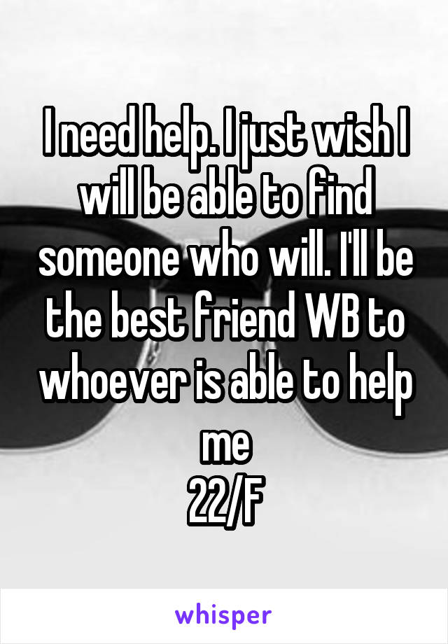 I need help. I just wish I will be able to find someone who will. I'll be the best friend WB to whoever is able to help me
22/F