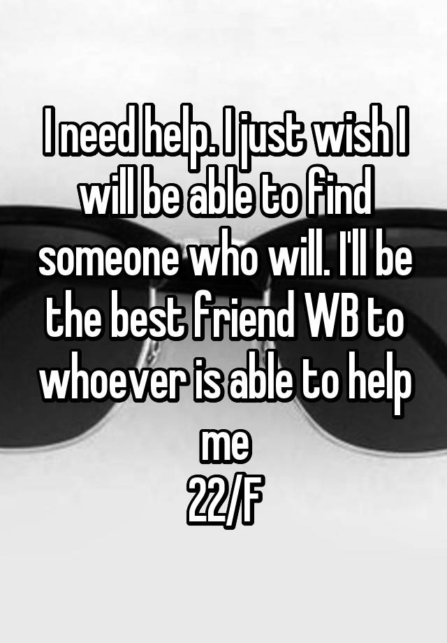 I need help. I just wish I will be able to find someone who will. I'll be the best friend WB to whoever is able to help me
22/F