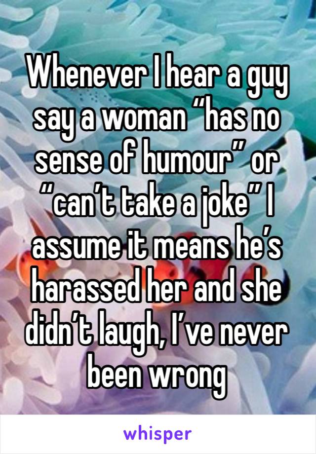 Whenever I hear a guy say a woman “has no sense of humour” or “can’t take a joke” I assume it means he’s harassed her and she didn’t laugh, I’ve never been wrong