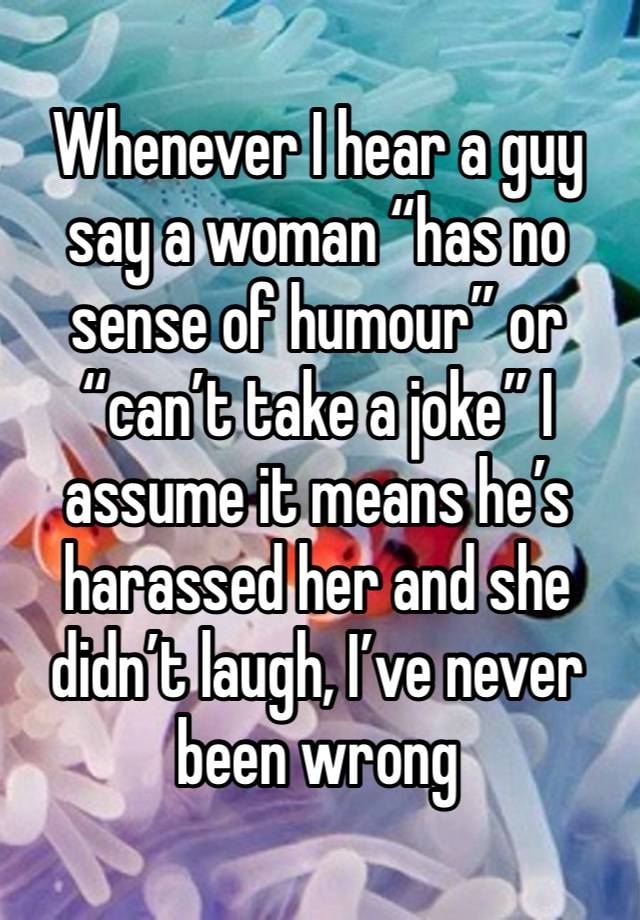 Whenever I hear a guy say a woman “has no sense of humour” or “can’t take a joke” I assume it means he’s harassed her and she didn’t laugh, I’ve never been wrong