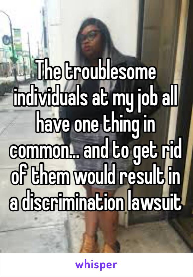 The troublesome individuals at my job all have one thing in common… and to get rid of them would result in a discrimination lawsuit 