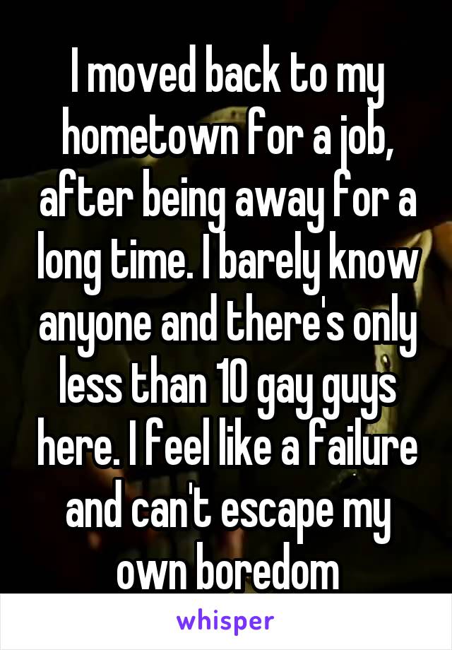 I moved back to my hometown for a job, after being away for a long time. I barely know anyone and there's only less than 10 gay guys here. I feel like a failure and can't escape my own boredom