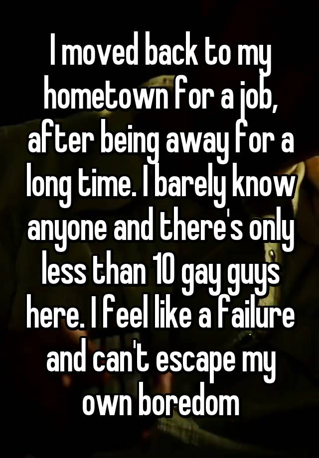 I moved back to my hometown for a job, after being away for a long time. I barely know anyone and there's only less than 10 gay guys here. I feel like a failure and can't escape my own boredom