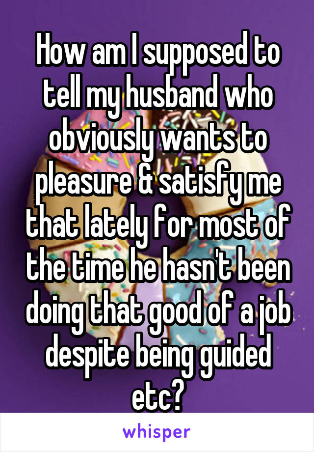 How am I supposed to tell my husband who obviously wants to pleasure & satisfy me that lately for most of the time he hasn't been doing that good of a job despite being guided etc?