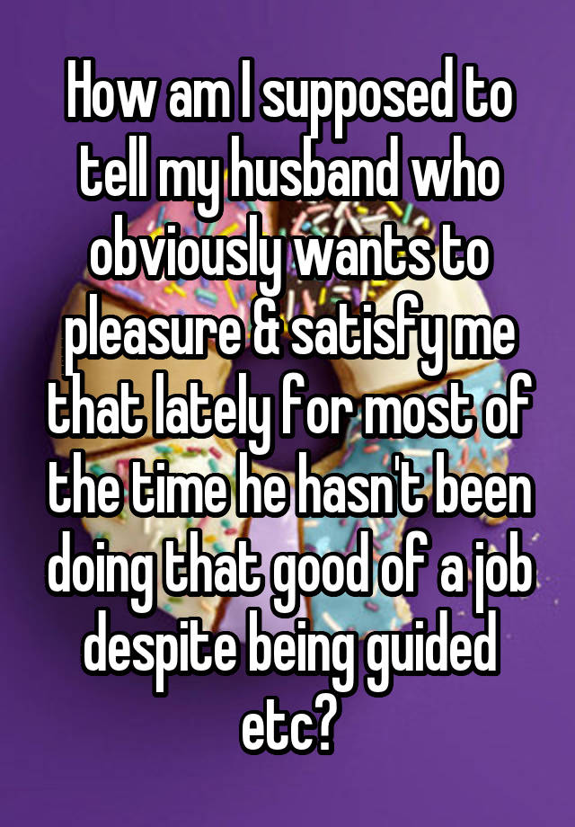 How am I supposed to tell my husband who obviously wants to pleasure & satisfy me that lately for most of the time he hasn't been doing that good of a job despite being guided etc?