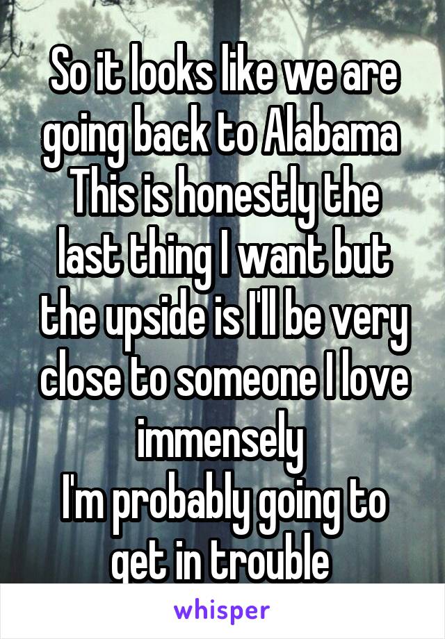 So it looks like we are going back to Alabama 
This is honestly the last thing I want but the upside is I'll be very close to someone I love immensely 
I'm probably going to get in trouble 
