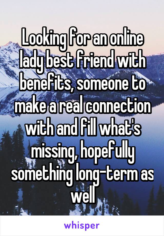 Looking for an online lady best friend with benefits, someone to make a real connection with and fill what's missing, hopefully something long-term as well