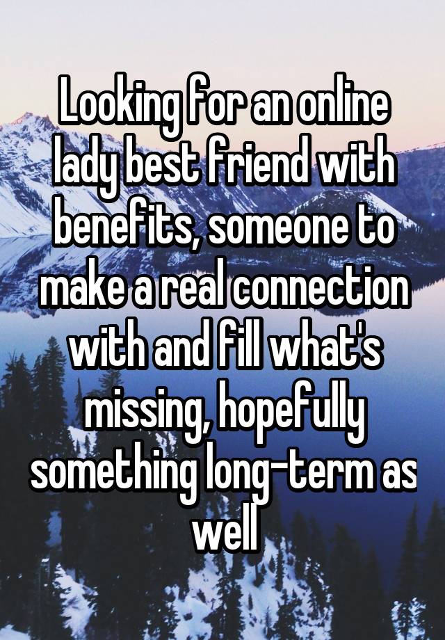 Looking for an online lady best friend with benefits, someone to make a real connection with and fill what's missing, hopefully something long-term as well