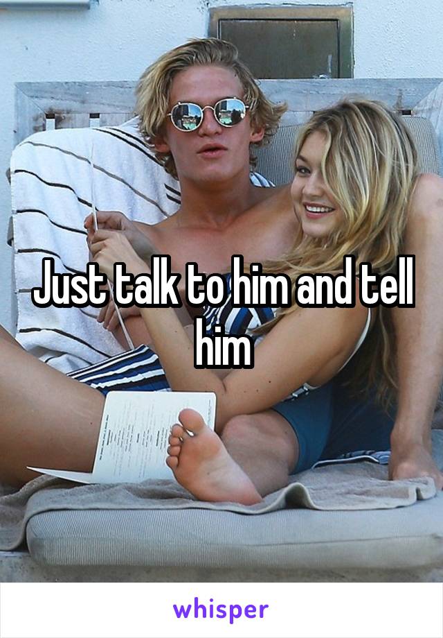 Just talk to him and tell him