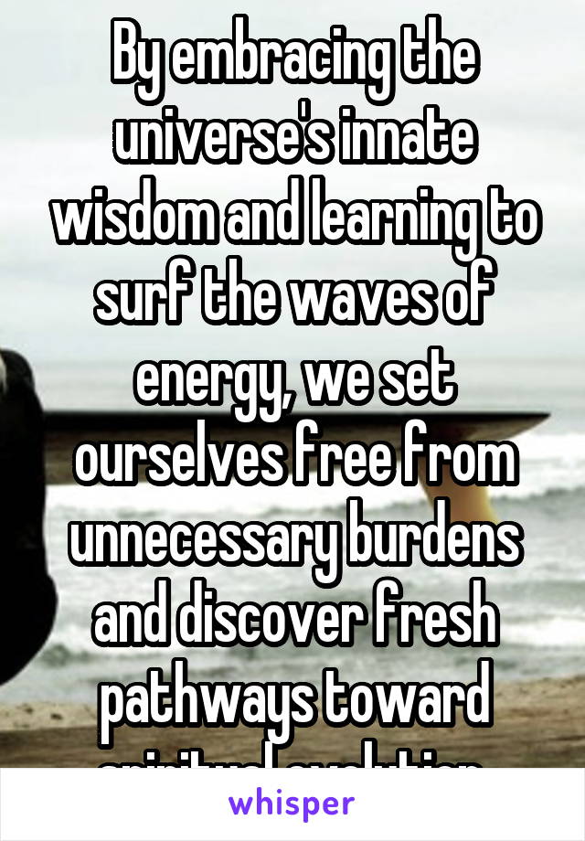 By embracing the universe's innate wisdom and learning to surf the waves of energy, we set ourselves free from unnecessary burdens and discover fresh pathways toward spiritual evolution.