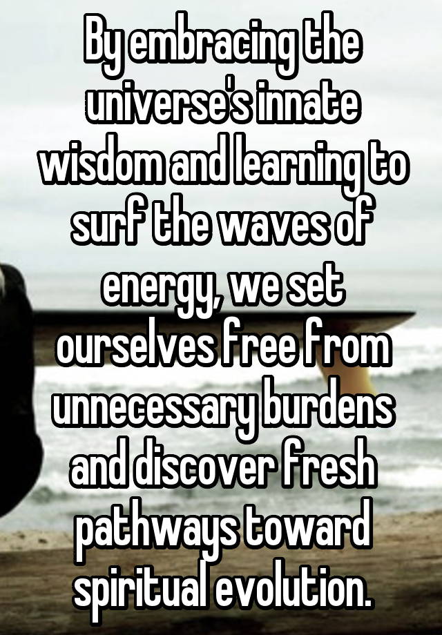 By embracing the universe's innate wisdom and learning to surf the waves of energy, we set ourselves free from unnecessary burdens and discover fresh pathways toward spiritual evolution.