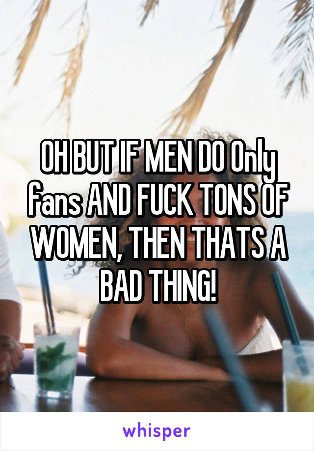 OH BUT IF MEN DO Only fans AND FUCK TONS OF WOMEN, THEN THATS A BAD THING!