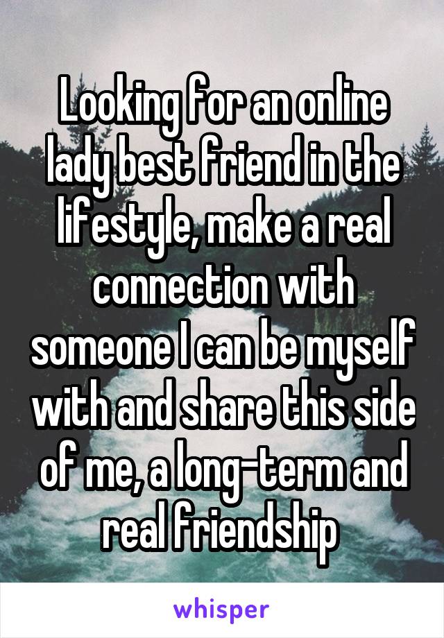 Looking for an online lady best friend in the lifestyle, make a real connection with someone I can be myself with and share this side of me, a long-term and real friendship 