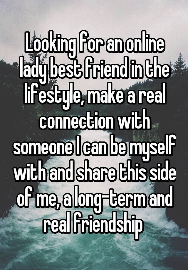 Looking for an online lady best friend in the lifestyle, make a real connection with someone I can be myself with and share this side of me, a long-term and real friendship 