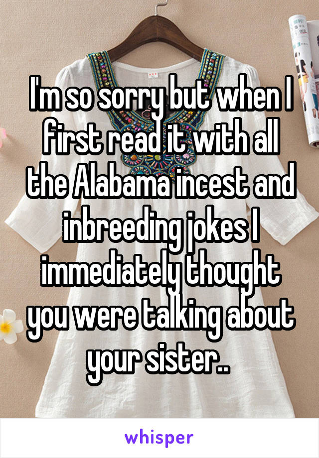 I'm so sorry but when I first read it with all the Alabama incest and inbreeding jokes I immediately thought you were talking about your sister.. 