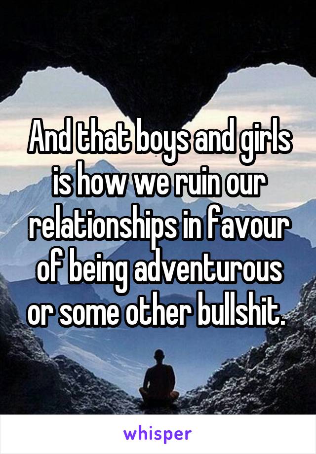 And that boys and girls is how we ruin our relationships in favour of being adventurous or some other bullshit. 