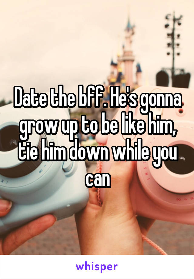 Date the bff. He's gonna grow up to be like him, tie him down while you can