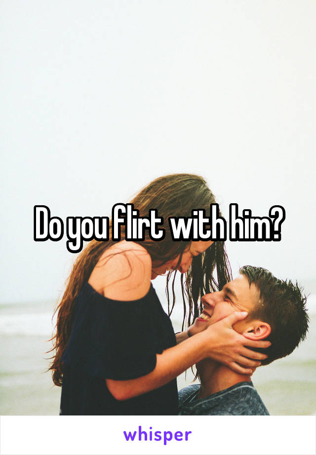 Do you flirt with him?