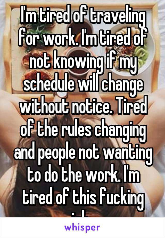 I'm tired of traveling for work. I'm tired of not knowing if my schedule will change without notice. Tired of the rules changing and people not wanting to do the work. I'm tired of this fucking job. 