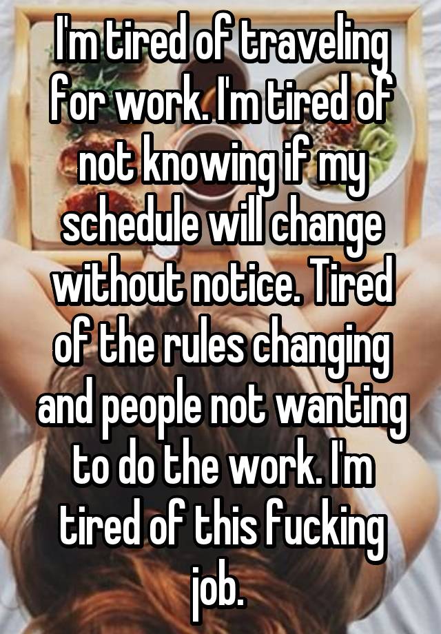 I'm tired of traveling for work. I'm tired of not knowing if my schedule will change without notice. Tired of the rules changing and people not wanting to do the work. I'm tired of this fucking job. 