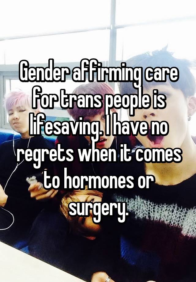 Gender affirming care for trans people is lifesaving. I have no regrets when it comes to hormones or surgery.